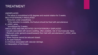 TREATMENT
UNDISPLACED
The elbow is immobilized at 90 degrees and neutral rotation for 3 weeks.
MILD POSTERIORLY ANGULATED
Reduction under anaesthesia.
If the reduction is unstable, the fracture should be fixed with percutaneous
K_x0002_wires.
Immobilized for 3 weeks
ANGULATED AND MALROTATED OR POSTERIORLY DISPLACED
Usually associated with severe swelling, often unstable, risk of neurovascular injury.
Reduced under general anaesthesiaand then held with percutaneous K_x0002_wires.
Open reduction –
i. When fracture cannot be reduced closed;
ii. An open fracture;
iii. A fracture associated with vascular damage.
iv. Interposition of the biceps
 