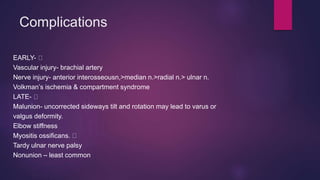 Complications
EARLY-
Vascular injury- brachial artery
Nerve injury- anterior interosseousn,>median n.>radial n.> ulnar n.
Volkman’s ischemia & compartment syndrome
LATE-
Malunion- uncorrected sideways tilt and rotation may lead to varus or
valgus deformity.
Elbow stiffness
Myositis ossificans.
Tardy ulnar nerve palsy
Nonunion – least common
 