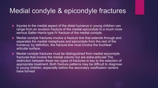 Medial condyle & epicondyle fractures
 Injuries to the medial aspect of the distal humerus in young children can
range from an avulsion fracture of the medial epicondyle to a much more
serious Salter-Harris type IV fracture of the medial condyle.
 Medial condyle fractures involve a fracture line that extends through and
separates the medial metaphysis and epicondyle from the rest of the
humerus; by definition, the fracture line must involve the trochlear
articular surface.
 Medial condyle fractures must be distinguished from medial epicondyle
fractures that involve the medial column but are extra-articular The
distinction between these two types of fractures is key to the selection of
appropriate treatment. Both fracture patterns may be difficult to diagnose
in young children, especially before the secondary ossification centers
have formed
 