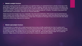  Medial condyle fracture
The patient usually presents with a recent history of a significant fall on an outstretched hand or directly on the apex of the
flexed elbow. The elbow may be severely painful after this injury. Swelling, deformity, and loss of function of the elbow may
be present. Palpable crepitus may be present over the medial condyle. Elbow motion may be decreased as a consequence
of swelling and pain. The patient often holds the elbow fixed at approximately 90° of flexion. The patient may present with
medial dislocation of the forearm, referred to as a fracture dislocation.
Distal neurovascular changes may occur, especially in the ulnar nerve distribution. Other injuries may be present that are
easier to detect, such as elbow dislocation or fracture of the radial head or olecranon, which may distract the physician from
making the diagnosis of medial condyle fracture. A high index of suspicion for this type of injury concurrent with other elbow
injuries can ensure timely diagnosis and treatment.
 Medial epicondyle fracture
The presentation of a patient with a medial epicondyle fracture does not differ significantly from that of a patient with a
medial condyle fracture, as described above. A through physical examination should include a valgus stress test to assess
for instability of the anterior oblique band of the ulnar collateral ligament . The test is performed with the patient supine and
the arm abducted 90º. The shoulder and arm are externally rotated 90º, with the elbow flexed at least 15º to unlock the
olecranon. Valgus stress is then placed through the elbow to assess for ligamentous instability
 