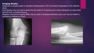 Imaging Studies
Diagnosis is usually based on standard anteroposterior (AP) and lateral radiographs of the affected
elbow
Arthrography may be used to determine the extent of a fracture and to help distinguish an epicondyle
fracture from a condyle fracture.
Magnetic resonance imaging (MRI) may be used to evaluate soft-tissue injury and may be helpful in
evaluating cartilaginous injury.
 
