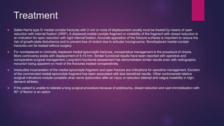 Treatment
 Salter-Harris type IV medial condyle fractures with 2 mm or more of displacement usually must be treated by means of open
reduction with internal fixation (ORIF). A displaced medial condyle fragment or instability of the fragment with closed reduction is
an indication for open reduction with rigid internal fixation. Accurate apposition of the fracture surfaces is important to reduce the
risk of growth-plate disturbance and to prevent loss of motion due to articular incongruence. Nondisplaced medial condyle
fractures can be treated without surgery.
 For nondisplaced or minimally displaced medial epicondyle fractures, nonoperative management is the procedure of choice.
More controversy exists with displacement of 5-15 mm. Similar functional results have been reported with operative and
nonoperative surgical management. Long-term functional assessment has demonstrated similar results even with radiographic
nonunion being apparent on most of the fractures treated nonoperatively.
 Irreducible incarceration of the medial epicondyle fragment and open fracture are indications for operative management. Excision
of the comminuted medial epicondyle fragment has been associated with less beneficial results. Other controversial relative
surgical indications include complete ulnar nerve dysfunction after an injury or reduction attempt and valgus instability in high-
demand athletes.
 If the patient is unable to tolerate a long surgical procedure because of polytrauma, closed reduction and cast immobilization with
90° of flexion is an option
 