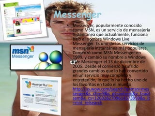 Messenger 
• Messenger, popularmente conocido 
como MSN, es un servicio de mensajería 
instantánea que actualmente, funciona 
bajo el nombre Windows Live 
Messenger. Es uno de los servicios de 
mensajería instantánea más populares. 
Comenzó como MSN Messenger en 
1999, y cambió su nombre a Windows 
Live Messenger el 13 de diciembre de 
2005. Desde el comienzo a sufrido 
grandes cambios que lo han convertido 
en un servicio muy completo y 
entretenido, lo que lo ha hecho uno de 
los favoritos en todo el mundo 
http://us.wow.com/search?q=msn+mes 
senger&s_chn=9&s_pt=aolsem&v_t=aol 
sem&s_cs=1263262709614573959&s_it 
=mid_relsearch 
 