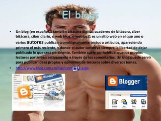 El blogs 
• Un blog (en español,1 también bitácora digital, cuaderno de bitácora, ciber 
bitácora, ciber diario, o web blog, o weblog)1 es un sitio web en el que uno o 
varios autores publican cronológicamente textos o artículos, apareciendo 
primero el más reciente, y donde el autor conserva siempre la libertad de dejar 
publicado lo que crea pertinente. También suele ser habitual que los propios 
lectores participen activamente a través de los comentarios. Un blog puede servir 
para publicar ideas propias y opiniones de terceros sobre diversos temas. 
• http://www.blog.com.co/logincomunes.aspx 
 