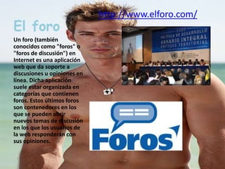 El foro 
Un foro (también 
conocidos como "foros" o 
"foros de discusión") en 
Internet es una aplicación 
web que da soporte a 
discusiones u opiniones en 
línea. Dicha aplicación 
suele estar organizada en 
categorías que contienen 
foros. Estos últimos foros 
son contenedores en los 
que se pueden abrir 
nuevos temas de discusión 
en los que los usuarios de 
la web responderán con 
sus opiniones. 
• http://www.elforo.com/ 
 