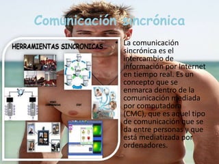 Comunicación sincrónica 
• La comunicación 
sincrónica es el 
intercambio de 
información por Internet 
en tiempo real. Es un 
concepto que se 
enmarca dentro de la 
comunicación mediada 
por computadora 
(CMC), que es aquel tipo 
de comunicación que se 
da entre personas y que 
está mediatizada por 
ordenadores. 
 