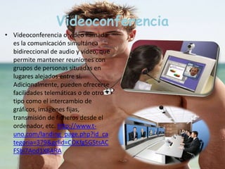 Videoconferencia 
• Videoconferencia o video llamada 
es la comunicación simultánea 
bidireccional de audio y vídeo, que 
permite mantener reuniones con 
grupos de personas situadas en 
lugares alejados entre sí. 
Adicionalmente, pueden ofrecerse 
facilidades telemáticas o de otro 
tipo como el intercambio de 
gráficos, imágenes fijas, 
transmisión de ficheros desde el 
ordenador, etc. http://www.t-uno. 
com/landing_page.php?id_ca 
tegoria=379&gclid=COKfg5G5tsAC 
FSbl7Aod1X8ARA 
 