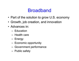 Broadband
• Part of the solution to grow U.S. economy
• Growth, job creation, and innovation
• Advances in:
– Education
– Health care
– Energy
– Economic opportunity
– Government performance
– Public safety
 