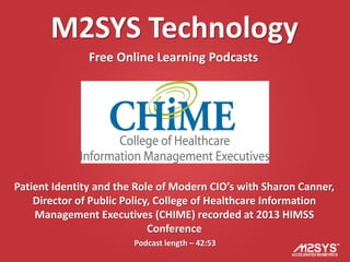 M2SYS Technology
               Free Online Learning Podcasts




Patient Identity and the Role of Modern CIO’s with Sharon Canner,
    Director of Public Policy, College of Healthcare Information
    Management Executives (CHIME) recorded at 2013 HIMSS
                             Conference
                        Podcast length – 42:53
 