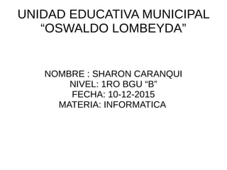 UNIDAD EDUCATIVA MUNICIPAL
“OSWALDO LOMBEYDA”
NOMBRE : SHARON CARANQUI
NIVEL: 1RO BGU “B”
FECHA: 10-12-2015
MATERIA: INFORMATICA
 