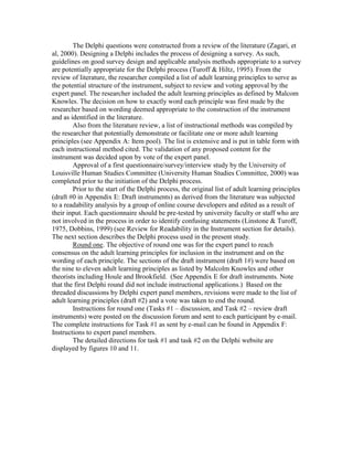 The Delphi questions were constructed from a review of the literature (Zagari, et
al, 2000). Designing a Delphi includes the process of designing a survey. As such,
guidelines on good survey design and applicable analysis methods appropriate to a survey
are potentially appropriate for the Delphi process (Turoff & Hiltz, 1995). From the
review of literature, the researcher compiled a list of adult learning principles to serve as
the potential structure of the instrument, subject to review and voting approval by the
expert panel. The researcher included the adult learning principles as defined by Malcom
Knowles. The decision on how to exactly word each principle was first made by the
researcher based on wording deemed appropriate to the construction of the instrument
and as identified in the literature.
Also from the literature review, a list of instructional methods was compiled by
the researcher that potentially demonstrate or facilitate one or more adult learning
principles (see Appendix A: Item pool). The list is extensive and is put in table form with
each instructional method cited. The validation of any proposed content for the
instrument was decided upon by vote of the expert panel.
Approval of a first questionnaire/survey/interview study by the University of
Louisville Human Studies Committee (University Human Studies Committee, 2000) was
completed prior to the initiation of the Delphi process.
Prior to the start of the Delphi process, the original list of adult learning principles
(draft #0 in Appendix E: Draft instruments) as derived from the literature was subjected
to a readability analysis by a group of online course developers and edited as a result of
their input. Each questionnaire should be pre-tested by university faculty or staff who are
not involved in the process in order to identify confusing statements (Linstone & Turoff,
1975, Dobbins, 1999) (see Review for Readability in the Instrument section for details).
The next section describes the Delphi process used in the present study.
Round one. The objective of round one was for the expert panel to reach
consensus on the adult learning principles for inclusion in the instrument and on the
wording of each principle. The sections of the draft instrument (draft 1#) were based on
the nine to eleven adult learning principles as listed by Malcolm Knowles and other
theorists including Houle and Brookfield. (See Appendix E for draft instruments. Note
that the first Delphi round did not include instructional applications.) Based on the
threaded discussions by Delphi expert panel members, revisions were made to the list of
adult learning principles (draft #2) and a vote was taken to end the round.
Instructions for round one (Tasks #1 – discussion, and Task #2 – review draft
instruments) were posted on the discussion forum and sent to each participant by e-mail.
The complete instructions for Task #1 as sent by e-mail can be found in Appendix F:
Instructions to expert panel members.
The detailed directions for task #1 and task #2 on the Delphi website are
displayed by figures 10 and 11.

 