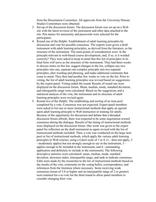 from the Dissertation Committee. All approvals from the University Human
Studies Committees were obtained.
3. Set-up of the discussion forum: The discussion forum was set up on a Web
site with the latest revision of the instrument and other data attached to the
site. Pen names for anonymity and passwords were selected for the
participants.
4. Round one of the Delphi: Establishment of adult learning principles by
discussion and vote for possible consensus. The experts were given a draft
instrument with adult learning principles, as derived from the literature, as the
structure of the instrument. The main points of consideration were: Is the
principle relevant to web-based course development, and, if so, is it worded
correctly? They were asked to keep in mind that this list of principles in its
final form will serve as the structure of the instrument. They had three weeks
to discuss items on this list, suggest changes to the list, collapse any two
principles into one, separate one complex principle into two separate
principles, alter wording and phrasing, and make additional comments that
come to mind. They then had another few weeks to vote on the list. Prior to
voting, the list of adult learning principles was revised based on suggestions
by the expert panel. Voting ended the round. Results of round one were
displayed on the discussion forum. Mean, median, mode, standard deviation,
and interquartile range were calculated. Based on the suggestions and a
statistical analysis of the vote, the instrument and its structure of adult
learning principles were revised again.
5. Round two of the Delphi: The establishing and sorting of an item pool
completed by a vote. Consensus was not expected. Expert panel members
were asked to list one or more instructional methods that apply an agreedupon adult learning principle to Web instruction or training for adults.
Because of the opportunity for discussion and debate that a threaded
discussion forum affords, there was expected to be some negotiation toward
consensus during the dialogue. Results of the listing of instructional methods
were displayed on the discussion forum. One week was given to the expert
panel for reflection on the draft instrument as again revised with the list of
instructional methods included. Then, a vote was conducted on the large item
pool or list of instructional methods, which apply the various adult learning
principles to Web courses, using a Likert scale of 1 to 4. (1 - does not apply, 2
- moderately applies but not strongly enough to use in the instrument, 3 applies enough to be included in the instrument, and 4 - outstanding
application and definitely to include in the instrument). The following
descriptive statistics were calculated: mean, median, mode, standard
deviation, skewness index, interquartile range, and rank to indicate consensus.
Edits were made by the researcher to the list of instructional methods based on
the results of the vote, comments on the voting ballot, correspondence, and
references from the literature where necessary. Items receiving weak
consensus (mean of 3.0 or higher and an interquartile range of 2 or greater)
were retained for a re-vote for the third round to allow panel members to
consider changing their vote.

 