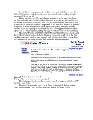 During the discussion process of round two, edits were made by the researcher to
the list of instructional methods, based on new comments from the panel, resulting in
instrument drafts #4 and #5.
The second objective of the second round was to vote on the instructional items
and their application to or facilitation of adult learning principles in a Web-based course.
Voting took place on the Web using a Web form and when complete, the form was sent
by e-mail to the researcher as before. The purpose of this round was primarily to generate
a large pool of instructional methods which apply adult learning principles to online
learning, to sort those principles according to the adult learning principle to which each
applies, and to vote on the result, setting the stage for further discussion and round three.
The draft instrument (draft #5), listing the first round adult learning principles and
the sorted instructional methods listed in the second round, were displayed on the Web
site. The expert panel members were sent an e-mail to inform them of the posting. They
were asked to read and reflect upon the draft instrument and its components.

Figure 17. Website directions for task 5
This set of directions is to aid in completing task 5.
The third directive to the panel concerns the second voting process (Dalkey, 1975,
Turoff & Hiltz, 1995):
The e-mail directions for vote 2 can be found in Appendix F: Instructions to
expert panel members. Figure 18 below shows the website directions for vote 2.

 