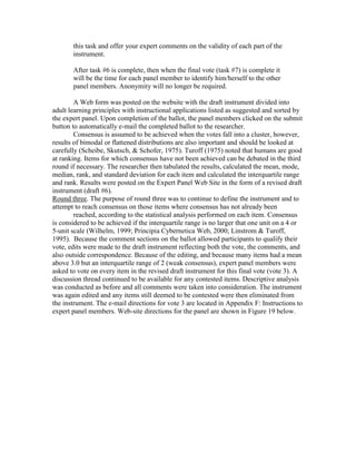this task and offer your expert comments on the validity of each part of the
instrument.
After task #6 is complete, then when the final vote (task #7) is complete it
will be the time for each panel member to identify him/herself to the other
panel members. Anonymity will no longer be required.
A Web form was posted on the website with the draft instrument divided into
adult learning principles with instructional applications listed as suggested and sorted by
the expert panel. Upon completion of the ballot, the panel members clicked on the submit
button to automatically e-mail the completed ballot to the researcher.
Consensus is assumed to be achieved when the votes fall into a cluster, however,
results of bimodal or flattened distributions are also important and should be looked at
carefully (Scheibe, Skutsch, & Schofer, 1975). Turoff (1975) noted that humans are good
at ranking. Items for which consensus have not been achieved can be debated in the third
round if necessary. The researcher then tabulated the results, calculated the mean, mode,
median, rank, and standard deviation for each item and calculated the interquartile range
and rank. Results were posted on the Expert Panel Web Site in the form of a revised draft
instrument (draft #6).
Round three. The purpose of round three was to continue to define the instrument and to
attempt to reach consensus on those items where consensus has not already been
reached, according to the statistical analysis performed on each item. Consensus
is considered to be achieved if the interquartile range is no larger that one unit on a 4 or
5-unit scale (Wilhelm, 1999; Principia Cybernetica Web, 2000; Linstrom & Turoff,
1995). Because the comment sections on the ballot allowed participants to qualify their
vote, edits were made to the draft instrument reflecting both the vote, the comments, and
also outside correspondence. Because of the editing, and because many items had a mean
above 3.0 but an interquartile range of 2 (weak consensus), expert panel members were
asked to vote on every item in the revised draft instrument for this final vote (vote 3). A
discussion thread continued to be available for any contested items. Descriptive analysis
was conducted as before and all comments were taken into consideration. The instrument
was again edited and any items still deemed to be contested were then eliminated from
the instrument. The e-mail directions for vote 3 are located in Appendix F: Instructions to
expert panel members. Web-site directions for the panel are shown in Figure 19 below.

 