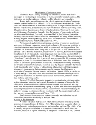 Development of instrument items
The Online Adult Learning Inventory was intended to benefit Web course
developers in constructing an instructional or training course for an adult audience. The
instrument can also be used as an evaluative tool for educators and researchers.
Rating scales are used to measure the effectiveness or application of numerous
theories, products and services (Spector, 1992). According to Aiken (1996, pp. 12-13),
checklists, otherwise known as dichotomous rating scales or single score inventories, can
be more cost-effective, more efficient, and more reliable than multiple score rating scales.
Checklists record the presence or absence of a characteristic. This research plan used a
checklist system of evaluation. Examples from the literature of binary rating scales are
the Minnesota Multiphasic Personality Inventory (MMPI), the California Personality
Inventory, and the Millon Clinical Multiaxial Inventory (MCM) (Orey, 1995), Secondary
Reading program Inventory (SRPI) (Cooter, 1983) and an Evaluative Instrument for
Academic Library World Wide Web Sites (Stover, 1997).
An inventory is a checklist or rating scale consisting of numerous questions or
statements, in this case concerning instructional methods for Web courses, pertaining to
characteristics of the topic in question, which is various adult learning principles. The
questions can be answered with a rating scale or by “yes – no” as used for this checklist
or “true – false.” In some inventories, a “don’t know” is included, but was not included in
this checklist. If not included, the survey respondent may leave some questions blank or
unanswered (Jackson, 1998; Linstone & Turoff, 1975). The researcher did not include the
“don’t know” choice because there is no overall score computed for this inventory, and as
its purpose is for the development and evaluation of Web-based instruction, raters may
choose to leave some questions blank if necessary. The key to the inventory is marking
the presence of an instructional item. This study used the checklist format for the Online
Adult Learning Inventory instead of a Likert scale. Checklists record the presence or
absence of a characteristic. Rating scales are used to measure the effectiveness or
application of numerous theories, products and services (Spector, 1992). According to
Aiken (1996, pp. 12-13), checklists, otherwise known as dichotomous rating scales or
single score inventories, can be more cost-effective, more efficient, and more reliable
than multiple score rating scales.
Burisch (1984a) lists three major strategies in constructing inventories or rating
scales – deductive, inductive, and external. The deductive strategy, of interest for this
dissertation, is content-based and construction may be made by a researcher working
alone from the theoretical literature or by a group of experts with the ultimate purpose of
measuring the construct under consideration. This instrument was constructed using the
deductive strategy. Most rating scales are constructed with the deductive approach and
they are more economical to construct (Aiken, 1996).
At all stages of the measurement process, sensitivity was maintained toward
cultural and gender bias (University of Arizona, 2000).
Validity of the instrument
A content validation study assesses whether the instrument items represent the
construct of interest (Crocker & Algina, 1986). “The validity of an account is relative to
the standards of a particular community at a particular place and time. The validity of an
account by interpretation is judged in terms of the consensus about words, concepts,
standards, and so on in a given community of interpreters” (Schwandt, p. 169). Content

 