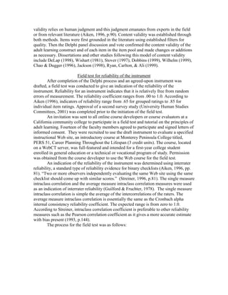 validity relies on human judgment and this judgment emanates from experts in the field
or from relevant literature (Aiken, 1996, p.90). Content validity was established through
both methods. Items were first grounded in the literature using established filters for
quality. Then the Delphi panel discussion and vote confirmed the content validity of the
adult learning construct and of each item in the item pool and made changes or additions
as necessary. Dissertations and other studies following this model of content validity
include DeLap (1998), Wishart (1981), Stover (1997), Dobbins (1999), Wilhelm (1999),
Chao & Dugger (1996), Jackson (1998), Ryan, Carlton, & Ali (1999).
Field test for reliability of the instrument
After completion of the Delphi process and an agreed-upon instrument was
drafted, a field test was conducted to give an indication of the reliability of the
instrument. Reliability for an instrument indicates that it is relatively free from random
errors of measurement. The reliability coefficient ranges from .00 to 1.0. According to
Aiken (1996), indicators of reliability range from .65 for grouped ratings to .85 for
individual item ratings. Approval of a second survey study (University Human Studies
Committees, 2001) was completed prior to the initiation of the field test.
An invitation was sent to all online course developers or course evaluators at a
California community college to participate in a field test and tutorial on the principles of
adult learning. Fourteen of the faculty members agreed to participate and signed letters of
informed consent. They were recruited to use the draft instrument to evaluate a specified
instructional Web site, an introductory course at Monterey Peninsula College titled,
PERS 51, Career Planning Throughout the Lifespan (3 credit units). The course, located
on a WebCT server, was full-featured and intended for a first-year college student
enrolled in general education or a technical or vocational program of study. Permission
was obtained from the course developer to use the Web course for the field test.
An indication of the reliability of the instrument was determined using interrater
reliability, a standard type of reliability evidence for binary checklists (Aiken, 1996, pp.
81). “Two or more observers independently evaluating the same Web site using the same
checklist should come up with similar scores.” (Streiner, 1996, p.81). The single measure
intraclass correlation and the average measure intraclass correlation measures were used
as an indication of interrater reliability (Guilford & Fruchter, 1978). The single measure
intraclass correlation is simple the average of the intercorrelations of the raters. The
average measure intraclass correlation is essentially the same as the Cronbach alpha
internal consistency reliability coefficient. The expected range is from zero to 1.0.
According to Streiner, intraclass correlation coefficient is preferable to other reliability
measures such as the Pearson correlation coefficient as it gives a more accurate estimate
with bias present (1993, p.144).
The process for the field test was as follows:

 