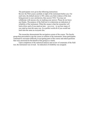 The participants were given the following instructions:
Review the Web course carefully in light of the instrument before you. For
each item, the default answer is NO, unless you find evidence of the item
being present to your satisfaction, then answer YES. You may not
collaborate with anyone else on marking your answer. Please do not leave
any blanks. The purpose of the field test is to determine an indication of
reliability of the instrument. What this means is that the researcher will
look at how each of you rated an item – yes or no – to see how many of
you rated an item the same way. In a perfect world all of you would rate
each item the same as everyone else.
The researcher demonstrated the navigation system of the course. The faculty
group then proceeded to rate the course in relation to the instrument. Some participants
continued to encounter difficulty in navigating parts of the course and asked questions
that were answered for the benefit of the group as a whole.
Upon completion of the statistical analysis and review of comments of the field
test, the instrument was revised. An indication of reliability was assigned.

 