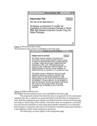Figure 3. Dissertation topic screen.
The dissertation topic screen is embedded in the home page.

Figure 4. Delphi method screen.
The Delphi research method screen is also embedded in the home page.
The assignments internal link listed the tasks or assignments for the expert panel
members and, also, a calendar was generated based on the due dates of assignments or
tasks. Both the assignments and calendar were linked from the welcome (or home) page
(see Figure 2: Home page of the website). Each time a task was assigned an e-mail note
was sent from the researcher to each expert panel member separately so as to keep the
panel member’s anonymity. One note to all would have listed the expert panel member’s
e-mail addresses which would compromise anonymity.
The following is a screen capture of the assignments page.

 