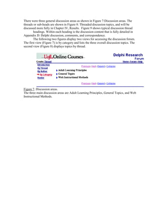 There were three general discussion areas as shown in Figure 7:Discussion areas. The
threads or sub-heads are shown in Figure 8: Threaded discussion topics, and will be
discussed more fully in Chapter IV, Results. Figure 9 shows typical discussion thread
headings. Within each heading is the discussion content that is fully detailed in
Appendix D: Delphi discussion, comments, and correspondence.
The following two figures display two views for accessing the discussion forum.
The first view (Figure 7) is by category and lists the three overall discussion topics. The
second view (Figure 8) displays topics by thread.

Figure 7. Discussion areas.
The three main discussion areas are Adult Learning Principles, General Topics, and Web
Instructional Methods.

 
