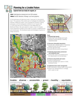 Planning for a Livable Future
      regional land use study for eugene, or

•Role-Goal/objective development and GIS analysis
•Media-ArcGIS, Illustrator, InDesign, and hand graphics

In this landscape and planning studio, I was part of a five-person
team. The purpose of the studio was to investigate the relationship
between settlement pattern, land management decision-making
processes, and the ecological conditions of a 27 square mile
(17,500 acre) area at the confluence of the Willamette and
McKenzie Rivers. We were asked to create a vision of a livable
future watershed condition at the scale of a parcel, a neighborhood,
and a landscape. We developed goals and strategies to guide our                                                                                                                                                           P
                                                                                                                                       Accommodated
                                                                                                        Program Elements  Requested
                                                                                                        Agricultural        3000 ac        2286 ac
design decisions.
                                                                                                                                                                                                                          B
                                                                                               sub area Conservation
                                                                                                         plan               2000 ac        4112 ac
                                                                                                        Forest              1000 ac         452 ac
                                                                                                        Industry             100 ac         108 ac
                                                                                               Goals Park Land                30 ac          46 ac
                                                                                               1) Intensify high density
                                                                                                        Sand & Gravel        525 ac         287 ac
                                                                                                • locate near main arterials1600 acroads 1560 ac
                                                                                                                             and
                                                                                                        Well Field
                                                                                                • intensify housing density 2500 ac
                                                                                                                            in existing 1768 ac
                                                                                                        Undeveloped
                                                                                                        Cemetery
                                                                                                  residential areas           10 ac          12 ac
                                                                                                        Hospital              50 ac          51 ac
                                                                                                        Institutions                    21 Daycare
                                                                                               2) Decrease automobile dependency 34 Nursery
                                                                                               • provide safe, walkable paths in residential
                                                                                                                                         3 Primary
                                                                                                 neighborhoods and public spaces 6035 Homes
                                                                                                        Housing           6000 Homes
                                                                                               • provide safe bike lanes
                                                                                               • provide effective public transportation
                                                                                                                     4500

                                                                                                                     4000


                                                                                               3) Redevelop depreciating commercial
                                                                                                                     3500

                                                                                                           A         3000
                                                                                                  and residential areas
                                                                                                           C                                                                                       Requested
                                                                                                                     2500
                                                                                                           R
                                                                                               • incorporate mixed use developments                                                                Accommodated
                                                                                                                     2000
                                                                                                           E
                                                                                                 into depreciated commercial areas
                                                                                                           S         1500

                                                                                                                     1000


                                                                                               4) Preserve and provide open space
                                                                                                                       500

                                                                                                                           0
                                                                                               • preserve existing parks




                                                                                                                                                                                             y
                                                                                                                                       n


                                                                                                                                                 st




                                                                                                                                                                          l
                                                                                                                                                        ry




                                                                                                                                                                                              l
                                                                                                                                                                                             d
                                                                                                                                                                                             d
                                                                                                                                                                nd


                                                                                                                                                                        ve
                                                                                                                                       l




                                                                                                                                                                                         it a
                                                                                                                                                                                          er
                                                                                                                                     ra


                                                                                                                                    tio




                                                                                                                                                                                          el


                                                                                                                                                                                        pe
                                                                                                                                               re


                                                                                                                                                        st

                                                                                               • provide equitable open space in newly



                                                                                                                                                                                       et
                                                                                                                                                              La


                                                                                                                                                                      ra




                                                                                                                                                                                       sp
                                                                                                                                                                                       Fi
                                                                                                                                  tu


                                                                                                                                va


                                                                                                                                             Fo


                                                                                                                                                      du




                                                                                                                                                                                      lo

                                                                                                                                                                                     m
                                                                                                                                                                      G
                                                                                                                               ul




                                                                                                                                                                                   Ho
                                                                                                                                                                                   ve
                                                                                                                                                                            e ll
                                                                                                                             er




                                                                                                                                                              rk
                                                                                                                                                    In




                                                                                                                                                                                  Ce
                                                                                                                           ric




                                                                                                                                                                   &


                                                                                                                                                                           W
                                                                                                                          ns




                                                                                                                                                            Pa




                                                                                                                                                                                 de
                                                                                                                        Ag




                                                                                                                                                                 nd
                                                                                                                       Co




                                                                                                                                                                              Un
                                                                                                                                                               Sa
                                                                                                                      Program Elements
                                                                                                 developed areas
                                                                                                               Metropolitan Housing Program-
                                                                                               5) Implement storm water managementAreaDensities  Total Housing
                                                                                                          Proposed Housing Density Proportions
                                                                                                                                                  of Study     (2020)

                                                                                               • offer incentives to 1% ~72 Homes water consumption
                                                                                                                              reduce
                                                                                               • require new developments to manage
                                                                                                                                                             10%
                                                                                                                           12%
                                                                                                                                                            ~2592
                                                                                                                                                   17%
                                                                                                                           ~735
                                                                                                                                               ~4304 Homes Homes
                                                                                                                21%
                                                                                                 storm water on site      Homes
                                                                                                           ~1280 Homes

                                                                                                                                                                              31%
                                                                                                                                                                          ~7980 Homes                  42%
                                                                                                                          65%
                                                                                                                                                                                                  ~10,565 Homes
                                                                                                                      ~3948 Homes                                         (5% of the 31% is in
                                                                                                                                                                             Mixed Use
                                                                                                                                                                            Development)
                                                                                                                  (29% of the 65% is in Mixed Use
                                                                                                                         Development)




                                                               regional land use plan



                                                                                  ¹
                                                                                                                                2000 Housing Density Proportions

                                                                                                                                             6%
                                                                                                                                       11%                                                       Residential 0-4 DU/ac



livable:          diverse - accessible - green - healthy - equitable
                                                                                                                                                      40%                                        Residential 4-9 DU/ac
                                                                                                                                                                                                 Residential 9-16 DU/ac
                                                                                                                                         43%

                                                                                                                                                                                                 Residential >16 DU/ac




                                  0   0.5   1              2               3       4
                                                                                       Miles




Legend
                   Commercial                                                                                                                                                      Institution_daycare
                                                  Residential 0-4 DU/ac         Forest
     UGB                                                                                                     Quarry
                                                                                Agriculture
                   Industrial                     Residential 4-9 DU/ac
     Sub Area                                                                                                                                                                      Institution_nursery
                                                                                                             Park Land
                  Residential/Commercial          Residential 9-16 DU/ac        Undeveloped
     Well_field                                                                                                                                                                    Institution_primary
                                                                                                             Urban Civic Open Space
                                                  Residential >16 DU/ac         Conservation
                  Rural residential
     Water                                                                                                                                                                         Cemetery
                                                                                                             Hospital
                                                                Connector to      Pedestrian Outdoor
                                                Sidewalk &
                                                                                                                                                                                   sub area section Mixed Use
        Mixed Use Development                                   Neighborhood Park Sidewalk   Seating Area
                                                Bike Lane
 
