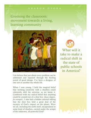 S H A R O N            D V O R A



Greening the classroom:
movement towards a living,
learning community




                                                         What will it
                                                       take to make a
                                                       radical shift in
                                                         the state of
                                                       public schools
                                                        in America?
 I do believe that just about every problem can be
 addressed and repaired through the healing
 portal of good design. I’ve been a designer of
 one sort or another my whole life.

 When I was young, I held the magical belief
 that working creatively with a shoebox could
 inherently shift the universe, as we know it.
 Combined with my radical belief that anything
 could be created out of a shoe box {fuzzy slippers,
 for example}, I also had a hidden internal inkling
 that the shoe box held a great deal of the
 mystery of God’s impact on the planet. Were
 we all, including the earth itself, encapsulated in
 some kind of shoebox, carried under the armpit
 of the unknown, all-powerful God?
 