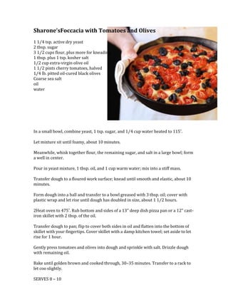 25146000Sharone’s Foccacia with Tomatoes and Olives<br />1 1⁄4 tsp. active dry yeast2 tbsp. sugar3 1⁄2 cups flour, plus more for kneading1 tbsp. plus 1 tsp. kosher salt1⁄2 cup extra-virgin olive oil1 1⁄2 pints cherry tomatoes, halved1⁄4 lb. pitted oil-cured black olivesCoarse sea salt<br />oil<br />water<br />In a small bowl, combine yeast, 1 tsp. sugar, and 1⁄4 cup water heated to 115˚.<br />Let mixture sit until foamy, about 10 minutes. <br />Meanwhile, whisk together flour, the remaining sugar, and salt in a large bowl; form a well in center. <br />Pour in yeast mixture, 1 tbsp. oil, and 1 cup warm water; mix into a stiff mass. <br />Transfer dough to a floured work surface; knead until smooth and elastic, about 10 minutes. <br />Form dough into a ball and transfer to a bowl greased with 3 tbsp. oil; cover with plastic wrap and let rise until dough has doubled in size, about 1 1⁄2 hours.<br />2Heat oven to 475˚. Rub bottom and sides of a 13quot;
 deep dish pizza pan or a 12quot;
 cast-iron skillet with 2 tbsp. of the oil. <br />Transfer dough to pan; flip to cover both sides in oil and flatten into the bottom of skillet with your fingertips. Cover skillet with a damp kitchen towel; set aside to let rise for 1 hour.<br />Gently press tomatoes and olives into dough and sprinkle with salt. Drizzle dough with remaining oil. <br />Bake until golden brown and cooked through, 30–35 minutes. Transfer to a rack to let coo slightly.<br />SERVES 8 – 10<br />