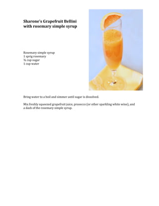 3200400-457200Sharone’s Grapefruit Bellini<br />with rosemary simple syrup<br /> <br />Rosemary simple syrup<br />1 sprig rosemary<br />¾ cup sugar<br />1 cup water<br />Bring water to a boil and simmer until sugar is dissolved.<br /> <br />Mix freshly squeezed grapefruit juice, prosecco (or other sparkling white wine), and a dash of the rosemary simple syrup.<br />