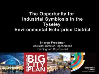The Opportunity for
   Industrial Symbiosis in the
             Tyseley
Environmental Enterprise District

             Sharon Freedman
        Assistant Director Regeneration
           Birmingham City Council
 