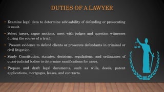 DUTIES OF A LAWYER
• Examine legal data to determine advisability of defending or prosecuting
lawsuit.
• Select jurors, ar...