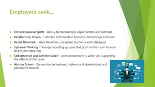 Employers seek…
 Entrepreneurial Spirit – ability to forecast new opportunities and methods
 Relationship Driven – cultivate and maintain business relationships and lead
 Detail Oriented - Meet Deadlines, receptive to clients and colleagues
 Systems-Thinking – Develop reporting systems that position the team to excel
on project reporting
 Self-Directed and Self-Motivated - work independently while still supporting
the efforts of the team.
 Mission Driven – Connection to business, systems and stakeholders and
passion for mission
 