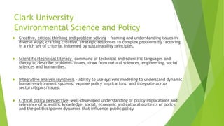 Clark University
Environmental Science and Policy
 Creative, critical thinking and problem solving – framing and understanding issues in
diverse ways; crafting creative, strategic responses to complex problems by factoring
in a rich set of criteria, informed by sustainability principles.
 Scientific/technical literacy –command of technical and scientific languages and
theory to describe problems/issues, draw from natural sciences, engineering, social
sciences and humanities.
 Integrative analysis/synthesis - ability to use systems modeling to understand dynamic
human-environment systems, explore policy implications, and integrate across
sectors/topics/issues.
 Critical policy perspective –well-developed understanding of policy implications and
relevance of scientific knowledge, social, economic and cultural contexts of policy,
and the politics/power dynamics that influence public policy.
 
