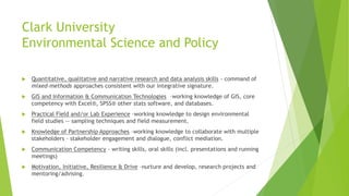 Clark University
Environmental Science and Policy
 Quantitative, qualitative and narrative research and data analysis skills - command of
mixed-methods approaches consistent with our integrative signature.
 GIS and Information & Communication Technologies –working knowledge of GIS, core
competency with Excel®, SPSS® other stats software, and databases.
 Practical Field and/or Lab Experience –working knowledge to design environmental
field studies -- sampling techniques and field measurement.
 Knowledge of Partnership Approaches –working knowledge to collaborate with multiple
stakeholders – stakeholder engagement and dialogue, conflict mediation.
 Communication Competency - writing skills, oral skills (incl. presentations and running
meetings)
 Motivation, Initiative, Resilience & Drive –nurture and develop, research projects and
mentoring/advising.
 