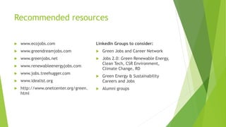 Recommended resources
 www.ecojobs.com
 www.greendreamjobs.com
 www.greenjobs.net
 www.renewableenergyjobs.com
 www.jobs.treehugger.com
 www.idealist.org
 http://www.onetcenter.org/green.
html
LinkedIn Groups to consider:
 Green Jobs and Career Network
 Jobs 2.0: Green Renewable Energy,
Clean Tech, CSR Environment,
Climate Change, RD
 Green Energy & Sustainability
Careers and Jobs
 Alumni groups
 