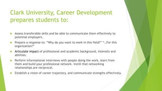 Clark University, Career Development
prepares students to:
 Assess transferable skills and be able to communicate them effectively to
potential employers.
 Prepare a response to: “Why do you want to work in this field?” “…For this
organization?”
 Articulate impact of professional and academic background, interests and
abilities.
 Perform informational interviews with people doing the work, learn from
them and build your professional network. Instill that networking
relationships are reciprocal.
 Establish a vision of career trajectory, and communicate strengths effectively.
 