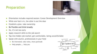 Preparation
 Orientation includes required session: Career Development Overview
 While one foot is in, the other is out the door
 Establish a plan, take ownership
 Be Flexible and think broadly
 No, it’s not too early
 Apply research skills to the job search
 Tap into hidden job market; get comfortable, being uncomfortable
 Speak with alumni, professionals in your field
 Be interested, take notes, show gratitude
 Help people…… help you
 