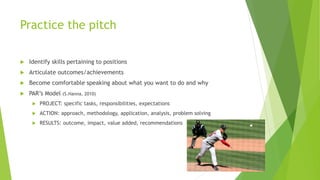 Practice the pitch
 Identify skills pertaining to positions
 Articulate outcomes/achievements
 Become comfortable speaking about what you want to do and why
 PAR’s Model (S.Hanna, 2010)
 PROJECT: specific tasks, responsibilities, expectations
 ACTION: approach, methodology, application, analysis, problem solving
 RESULTS: outcome, impact, value added, recommendations
 