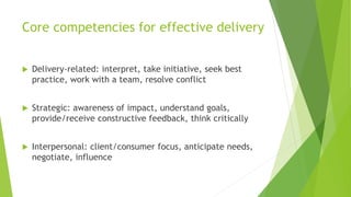Core competencies for effective delivery
 Delivery-related: interpret, take initiative, seek best
practice, work with a team, resolve conflict
 Strategic: awareness of impact, understand goals,
provide/receive constructive feedback, think critically
 Interpersonal: client/consumer focus, anticipate needs,
negotiate, influence
 