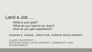 Land a Job….
-What is your goal?
-What do you need to do, learn?
-How do you gain experience?
SHARON E. HANNA, DIRECTOR, CAREER DEVELOPMENT
CLARK UNIVERSITY -
INTERNATIONAL DEVELOPMENT, COMMUNITY AND
ENVIRONMENT
 