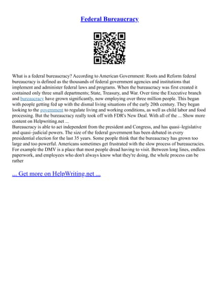 Federal Bureaucracy
What is a federal bureaucracy? According to American Government: Roots and Reform federal
bureaucracy is defined as the thousands of federal government agencies and institutions that
implement and administer federal laws and programs. When the bureaucracy was first created it
contained only three small departments; State, Treasury, and War. Over time the Executive branch
and bureaucracy have grown significantly, now employing over three million people. This began
with people getting fed up with the dismal living situations of the early 20th century. They began
looking to the government to regulate living and working conditions, as well as child labor and food
processing. But the bureaucracy really took off with FDR's New Deal. With all of the ... Show more
content on Helpwriting.net ...
Bureaucracy is able to act independent from the president and Congress, and has quasi–legislative
and quasi–judicial powers. The size of the federal government has been debated in every
presidential election for the last 35 years. Some people think that the bureaucracy has grown too
large and too powerful. Americans sometimes get frustrated with the slow process of bureaucracies.
For example the DMV is a place that most people dread having to visit. Between long lines, endless
paperwork, and employees who don't always know what they're doing, the whole process can be
rather
... Get more on HelpWriting.net ...
 