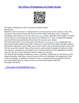 The Effects Of Radiation On Public Health
The Effects of Radiation in the Environment on Public Health
Introduction
Radiation in the environment is widespread and a necessary process for the existence of life. We
encounter it from natural sources like the sun or from modern technology such as computed
tomography better known as CT scan, and nuclear power plants. Radiation from sunlight is essential
but too much of it can be harmful, just as the use of radiation in CT scans. Computed tomography
can provide lifesaving information about disease but can also cause disease.
One of the topics that every so often pops–up in the news is radioactive waste management and
protecting the public against the hazards of radioactive waste from power plants and other facilities
that produce radioactive waste. People want to know where is this waste disposed and/or stored and
who has access this material. Many of the concerns center around the dangers of radioactive leaks
and exposure; consequently, most people do not want this material in their neighborhood. Another
concern is the use of waste material as nuclear weapons by terrorists.
The disposal and managing of radioactive waste is extremely complicated, not only because of the
dangers hazardous waste poses, but also because of the strict compliance the management of this
waste must undergo. If radioactive hazardous waste is compliant with the regulations of all the
governing federal agencies, it does not pose an environmental public health risk.
This paper will discuss
... Get more on HelpWriting.net ...
 