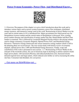Power System Economics, Power Flow, And Distributed Energy...
1.1 Overview The purpose of this chapter is to give a brief introduction about this work and to
introduce various topics such as power system economics, power flow techniques, distributed
energy resources, and transactive energy used in this work. Restructuring of power Market over the
years and its current status in US is introduced first. Major government acts which paved way for
deregulation in power market and the current status of deregulation is discussed. Next, existing
power market structure and classification of energy market into Day Ahead Market and Real Time
market is examined. This is followed by Locational Marginal Pricing (which is the pricing scheme
used to charge customers), Economic Dispatch, Optimal Power Flow, and Distributed Energy
Resources. Transactive Energy framework and various transactive energy markets which is still in
the planning phase are reviewed next. The next section deals with historic review of economic
dispatch, optimal power flow, LMP and Distributed Energy Resources. Finally, scope and
contribution of this work is presented in next section. 1.1.1 Restructuring of Power Market In the
mid part of the twentieth century, the cost of electricity kept on declining as utilities started to build
larger power plants, with increased efficiency and reduced production costs. Increased electric
demand required more and larger plants, which reduced costs further as well as increasing the utility
rate base. Consumers had abundant, low cost power;
... Get more on HelpWriting.net ...
 