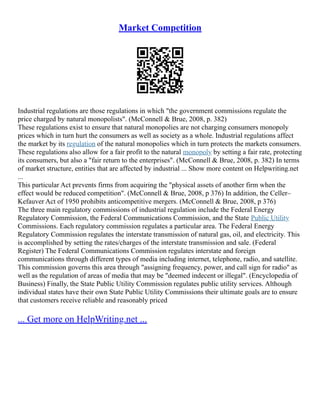 Market Competition
Industrial regulations are those regulations in which "the government commissions regulate the
price charged by natural monopolists". (McConnell & Brue, 2008, p. 382)
These regulations exist to ensure that natural monopolies are not charging consumers monopoly
prices which in turn hurt the consumers as well as society as a whole. Industrial regulations affect
the market by its regulation of the natural monopolies which in turn protects the markets consumers.
These regulations also allow for a fair profit to the natural monopoly by setting a fair rate, protecting
its consumers, but also a "fair return to the enterprises". (McConnell & Brue, 2008, p. 382) In terms
of market structure, entities that are affected by industrial ... Show more content on Helpwriting.net
...
This particular Act prevents firms from acquiring the "physical assets of another firm when the
effect would be reduced competition". (McConnell & Brue, 2008, p 376) In addition, the Celler–
Kefauver Act of 1950 prohibits anticompetitive mergers. (McConnell & Brue, 2008, p 376)
The three main regulatory commissions of industrial regulation include the Federal Energy
Regulatory Commission, the Federal Communications Commission, and the State Public Utility
Commissions. Each regulatory commission regulates a particular area. The Federal Energy
Regulatory Commission regulates the interstate transmission of natural gas, oil, and electricity. This
is accomplished by setting the rates/charges of the interstate transmission and sale. (Federal
Register) The Federal Communications Commission regulates interstate and foreign
communications through different types of media including internet, telephone, radio, and satellite.
This commission governs this area through "assigning frequency, power, and call sign for radio" as
well as the regulation of areas of media that may be "deemed indecent or illegal". (Encyclopedia of
Business) Finally, the State Public Utility Commission regulates public utility services. Although
individual states have their own State Public Utility Commissions their ultimate goals are to ensure
that customers receive reliable and reasonably priced
... Get more on HelpWriting.net ...
 