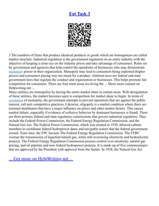 Egt Task 3
3 The numbers of firms that produce identical products or goods which are homogenous are called
market structure. Industrial regulation is the government regulation on an entire industry with the
objective of keeping a close eye on the industry prices and take advantage of consumers. Rules set
by government and agencies that help control the operations of businesses who may demonstrate
monopoly power in their organization. Monopoly may lead to consumers being exploited (higher
prices) and consumers paying way too much for a product. Antitrust laws are federal and state
government laws that regulate the conduct and organization or businesses. This helps promote fair
competition for consumers. There are four main areas involving the ... Show more content on
Helpwriting.net ...
Many utilities are monopolies by having the entire market share in certain areas. With deregulation
of these utilities, the market becomes open to competition for market share to begin. In terms of
regulation of monopoly, the government attempts to prevent operations that are against the public
interest, call anti–competitive practices. Likewise, oligopoly is a market condition where there are
minimal distributors that have a major influence on prices and other market factors. This causes
market failure, especially if evidence of collusive behavior by dominant businesses is found. There
are three primary federal and state regulatory commissions that govern industrial regulation. They
include the Federal Power Commission, the Federal Energy Regulation Commission, and the
Natural Gas Act. The Federal Power Commission, which was created in 1930, allowed cabinet
members to coordinate federal hydropower dams and navigable waters that the federal government
owned. Years later, the FPC became The Federal Energy Regulation Commission. The FERC
oversee the transmission of liquefied natural gas, while still overseeing electricity and hydroelectric
projects. The Federal Energy Regulation Commission possess control over electricity, natural gas
pricing, and oil pipeline and non–federal hydropower projects. It is made up of five commissioners
that are approved by the President with approval from the Senate. In 1938, the Natural Gas Act
... Get more on HelpWriting.net ...
 