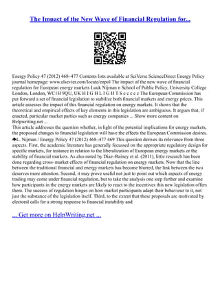 The Impact of the New Wave of Financial Regulation for...
Energy Policy 47 (2012) 468–477 Contents lists available at SciVerse ScienceDirect Energy Policy
journal homepage: www.elsevier.com/locate/enpol The impact of the new wave of ﬁnancial
regulation for European energy markets Luuk Nijman n School of Public Policy, University College
London, London, WC1H 9QU, UK H I G H L I G H T S c c c c c The European Commission has
put forward a set of ﬁnancial legislation to stabilize both ﬁnancial markets and energy prices. This
article assesses the impact of this ﬁnancial regulation on energy markets. It shows that the
theoretical and empirical effects of key elements in this legislation are ambiguous. It argues that, if
enacted, particular market parties such as energy companies ... Show more content on
Helpwriting.net ...
This article addresses the question whether, in light of the potential implications for energy markets,
the proposed changes to ﬁnancial legislation will have the effects the European Commission desires.
L. Nijman / Energy Policy 47 (2012) 468–477 469 This question derives its relevance from three
aspects. First, the academic literature has generally focussed on the appropriate regulatory design for
speciﬁc markets, for instance in relation to the liberalization of European energy markets or the
stability of ﬁnancial markets. As also noted by Diaz–Rainey et al. (2011), little research has been
done regarding cross–market effects of ﬁnancial regulation on energy markets. Now that the line
between the traditional ﬁnancial and energy markets has become blurred, the link between the two
deserves more attention. Second, it may prove useful not just to point out which aspects of energy
trading may come under ﬁnancial regulation, but to take the analysis one step further and examine
how participants in the energy markets are likely to react to the incentives this new legislation offers
them. The success of regulation hinges on how market participants adapt their behaviour to it, not
just the substance of the legislation itself. Third, to the extent that these proposals are motivated by
electoral calls for a strong response to ﬁnancial instability and
... Get more on HelpWriting.net ...
 