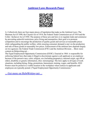 Antitrust Laws Research Paper
A. Collectively there are four major pieces of legislation that make us the Antitrust Laws: The
Sherman Act of 1890, the Clayton Act of 1914, the Federal Trade Commission act of 1914 and the
Celler– Kefauver Act of 1950. The purpose of these acts and laws is to regulate trade and commerce
by preventing unlawful restrictions, price fixing and monopolies; their goal is to promote
competition and to encourage the production of quality goods and services at reasonable prices
while safeguarding the public welfare, while ensuring consumer demand is met via the production
and sale of those goods at reasonably low prices. Enforcement of the antitrust laws depends largely
on two agencies: the Federal Trade Commission (FTC) and the Antitrust Division ... Show more
content on Helpwriting.net ...
The Equal Employment Opportunity Commissions (EEOC). Enacted in 1964. is responsible for
enforcing federal laws that make it illegal to discriminate against a job applicant or an employee
because of the person's race, color, religion, sex (including pregnancy), national origin, age (40 or
older), disability or genetic information, (Sex–stereotyping). The laws apply to all types of work
situations, including hiring, firing, promotions, harassment, training, wages, and benefits. EEO
Posters must be posted in a visible location in the workplace where notices to applicants and
employees are typically posted. ("Equal Employment Opportunity Commissions."
... Get more on HelpWriting.net ...
 