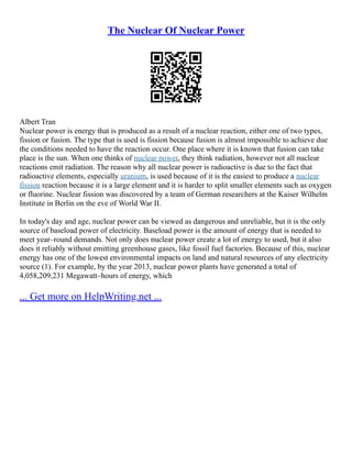 The Nuclear Of Nuclear Power
Albert Tran
Nuclear power is energy that is produced as a result of a nuclear reaction, either one of two types,
fission or fusion. The type that is used is fission because fusion is almost impossible to achieve due
the conditions needed to have the reaction occur. One place where it is known that fusion can take
place is the sun. When one thinks of nuclear power, they think radiation, however not all nuclear
reactions emit radiation. The reason why all nuclear power is radioactive is due to the fact that
radioactive elements, especially uranium, is used because of it is the easiest to produce a nuclear
fission reaction because it is a large element and it is harder to split smaller elements such as oxygen
or fluorine. Nuclear fission was discovered by a team of German researchers at the Kaiser Wilhelm
Institute in Berlin on the eve of World War II.
In today's day and age, nuclear power can be viewed as dangerous and unreliable, but it is the only
source of baseload power of electricity. Baseload power is the amount of energy that is needed to
meet year–round demands. Not only does nuclear power create a lot of energy to used, but it also
does it reliably without emitting greenhouse gases, like fossil fuel factories. Because of this, nuclear
energy has one of the lowest environmental impacts on land and natural resources of any electricity
source (1). For example, by the year 2013, nuclear power plants have generated a total of
4,058,209,231 Megawatt–hours of energy, which
... Get more on HelpWriting.net ...
 