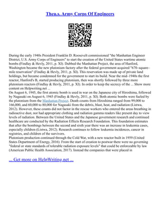 Theu.s. Army Corps Of Engineers
During the early 1940s President Franklin D. Roosevelt commissioned "the Manhattan Engineer
District, U.S. Army Corps of Engineers" to start the creation of the United States wartime atomic
bombs (Findlay & Hevly, 2011, p. XI). Dubbed the Manhattan Project, the area of Hanford,
Washington became the new plutonium factory after the federal government acquired "670–square–
mile reservation" (Findlay & Hevly, 2011, p. XI). This reservation was made up of private land
holdings, but became condemned for the government to start its build. Near the mid–1940s the first
reactor, Hanford's B, started producing plutonium, then was shortly followed by three more
plutonium reactors (Findlay & Hevly, 2011, p. XI). In order to keep the secrecy of the ... Show more
content on Helpwriting.net ...
On August 6, 1945, the first atomic bomb is used in war on the Japanese city of Hiroshima, followed
by Nagasaki on August 6, 1945 (Findlay & Hevly, 2011, p. XI). Both atomic bombs were fueled by
the plutonium from the Manhattan Project. Death counts from Hiroshima ranged from 99,000 to
166,000, and 60,000 to 80,000 for Nagasaki from the debris, blast, heat, and radiation (Listwa,
2012). However, these counts did not factor in the rescue workers who entered the areas breathing in
radioactive dust, nor had appropriate clothing and radiation gamma readers like present day to view
levels of radiation. Between the United States and the Japanese government research and continued
healthcare are conducted by the Radiation Effects Research Foundation. This foundation estimates
that after the bombings between the second and sixth year there was an increase in leukemia cases,
especially children (Listwa, 2012). Research continues to follow leukemia incidences, cancer in
registries, and children of the survivors.
Plutonium production continued through the Cold War, with a new reactor built in 1959 (United
States Department of Energy, 2016). From the start of creation to postwar there were no governing
"federal or state standards of tolerable radiation exposure levels" that could be enforceable by law
(American Public Health Association, 2017). Instead the companies that were placed in
... Get more on HelpWriting.net ...
 