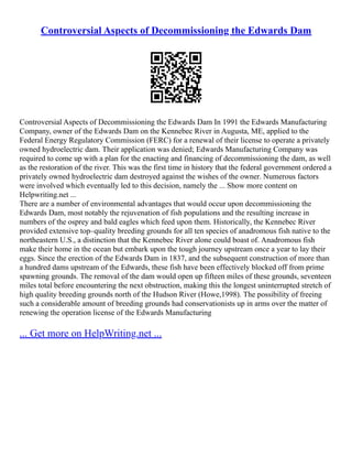 Controversial Aspects of Decommissioning the Edwards Dam
Controversial Aspects of Decommissioning the Edwards Dam In 1991 the Edwards Manufacturing
Company, owner of the Edwards Dam on the Kennebec River in Augusta, ME, applied to the
Federal Energy Regulatory Commission (FERC) for a renewal of their license to operate a privately
owned hydroelectric dam. Their application was denied; Edwards Manufacturing Company was
required to come up with a plan for the enacting and financing of decommissioning the dam, as well
as the restoration of the river. This was the first time in history that the federal government ordered a
privately owned hydroelectric dam destroyed against the wishes of the owner. Numerous factors
were involved which eventually led to this decision, namely the ... Show more content on
Helpwriting.net ...
There are a number of environmental advantages that would occur upon decommissioning the
Edwards Dam, most notably the rejuvenation of fish populations and the resulting increase in
numbers of the osprey and bald eagles which feed upon them. Historically, the Kennebec River
provided extensive top–quality breeding grounds for all ten species of anadromous fish native to the
northeastern U.S., a distinction that the Kennebec River alone could boast of. Anadromous fish
make their home in the ocean but embark upon the tough journey upstream once a year to lay their
eggs. Since the erection of the Edwards Dam in 1837, and the subsequent construction of more than
a hundred dams upstream of the Edwards, these fish have been effectively blocked off from prime
spawning grounds. The removal of the dam would open up fifteen miles of these grounds, seventeen
miles total before encountering the next obstruction, making this the longest uninterrupted stretch of
high quality breeding grounds north of the Hudson River (Howe,1998). The possibility of freeing
such a considerable amount of breeding grounds had conservationists up in arms over the matter of
renewing the operation license of the Edwards Manufacturing
... Get more on HelpWriting.net ...
 