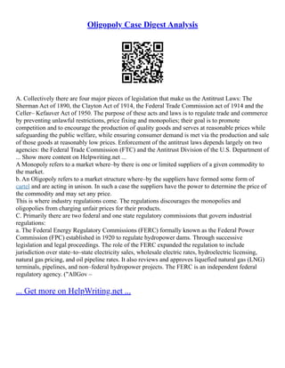 Oligopoly Case Digest Analysis
A. Collectively there are four major pieces of legislation that make us the Antitrust Laws: The
Sherman Act of 1890, the Clayton Act of 1914, the Federal Trade Commission act of 1914 and the
Celler– Kefauver Act of 1950. The purpose of these acts and laws is to regulate trade and commerce
by preventing unlawful restrictions, price fixing and monopolies; their goal is to promote
competition and to encourage the production of quality goods and serves at reasonable prices while
safeguarding the public welfare, while ensuring consumer demand is met via the production and sale
of those goods at reasonably low prices. Enforcement of the antitrust laws depends largely on two
agencies: the Federal Trade Commission (FTC) and the Antitrust Division of the U.S. Department of
... Show more content on Helpwriting.net ...
A Monopoly refers to a market where–by there is one or limited suppliers of a given commodity to
the market.
b. An Oligopoly refers to a market structure where–by the suppliers have formed some form of
cartel and are acting in unison. In such a case the suppliers have the power to determine the price of
the commodity and may set any price.
This is where industry regulations come. The regulations discourages the monopolies and
oligopolies from charging unfair prices for their products.
C. Primarily there are two federal and one state regulatory commissions that govern industrial
regulations:
a. The Federal Energy Regulatory Commissions (FERC) formally known as the Federal Power
Commission (FPC) established in 1920 to regulate hydropower dams. Through successive
legislation and legal proceedings. The role of the FERC expanded the regulation to include
jurisdiction over state–to–state electricity sales, wholesale electric rates, hydroelectric licensing,
natural gas pricing, and oil pipeline rates. It also reviews and approves liquefied natural gas (LNG)
terminals, pipelines, and non–federal hydropower projects. The FERC is an independent federal
regulatory agency. ("AllGov –
... Get more on HelpWriting.net ...
 
