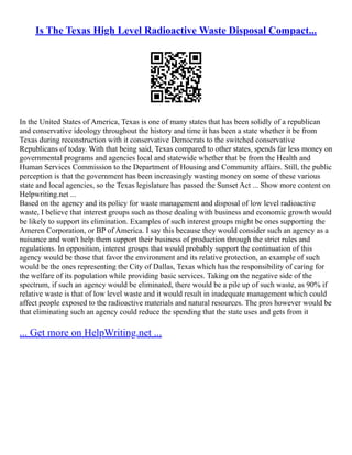 Is The Texas High Level Radioactive Waste Disposal Compact...
In the United States of America, Texas is one of many states that has been solidly of a republican
and conservative ideology throughout the history and time it has been a state whether it be from
Texas during reconstruction with it conservative Democrats to the switched conservative
Republicans of today. With that being said, Texas compared to other states, spends far less money on
governmental programs and agencies local and statewide whether that be from the Health and
Human Services Commission to the Department of Housing and Community affairs. Still, the public
perception is that the government has been increasingly wasting money on some of these various
state and local agencies, so the Texas legislature has passed the Sunset Act ... Show more content on
Helpwriting.net ...
Based on the agency and its policy for waste management and disposal of low level radioactive
waste, I believe that interest groups such as those dealing with business and economic growth would
be likely to support its elimination. Examples of such interest groups might be ones supporting the
Ameren Corporation, or BP of America. I say this because they would consider such an agency as a
nuisance and won't help them support their business of production through the strict rules and
regulations. In opposition, interest groups that would probably support the continuation of this
agency would be those that favor the environment and its relative protection, an example of such
would be the ones representing the City of Dallas, Texas which has the responsibility of caring for
the welfare of its population while providing basic services. Taking on the negative side of the
spectrum, if such an agency would be eliminated, there would be a pile up of such waste, as 90% if
relative waste is that of low level waste and it would result in inadequate management which could
affect people exposed to the radioactive materials and natural resources. The pros however would be
that eliminating such an agency could reduce the spending that the state uses and gets from it
... Get more on HelpWriting.net ...
 
